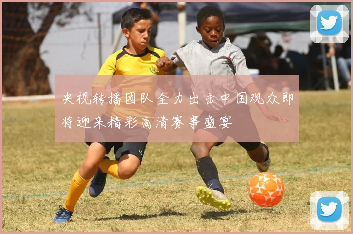 央视转播团队全力出击中国观众即将迎来精彩高清赛事盛宴