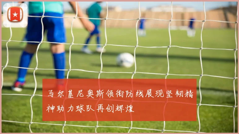 马尔基尼奥斯领衔防线展现坚韧精神助力球队再创辉煌