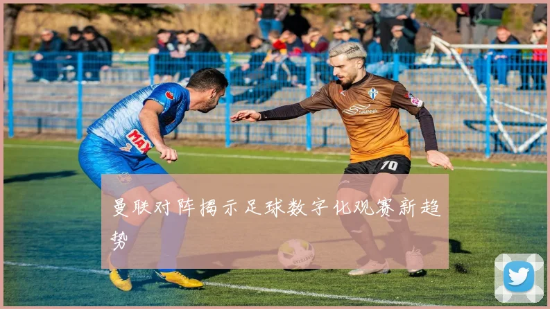 曼联对阵揭示足球数字化观赛新趋势