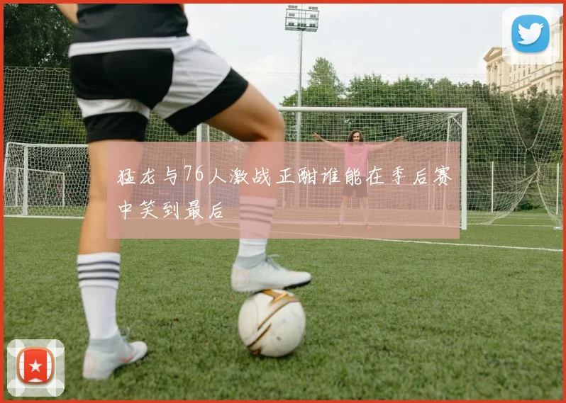 猛龙与76人激战正酣谁能在季后赛中笑到最后