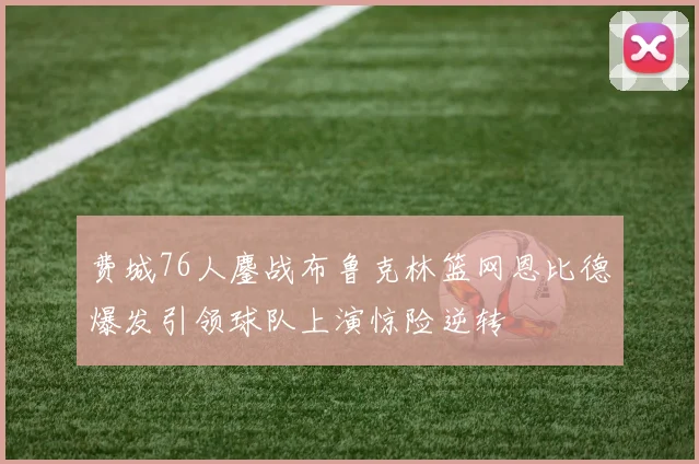 费城76人鏖战布鲁克林篮网恩比德爆发引领球队上演惊险逆转