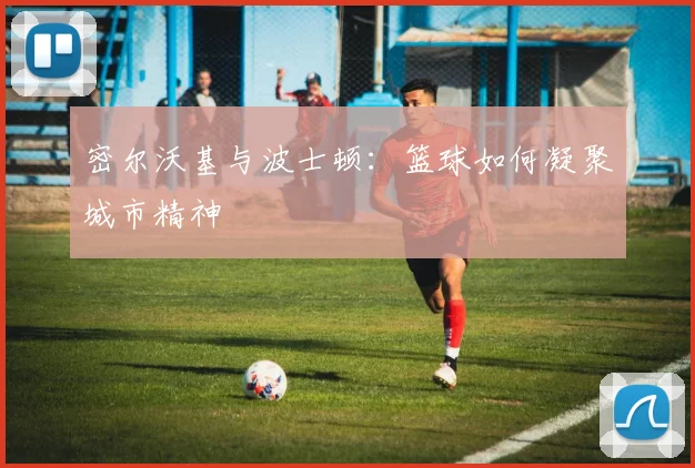 密尔沃基与波士顿：篮球如何凝聚城市精神
