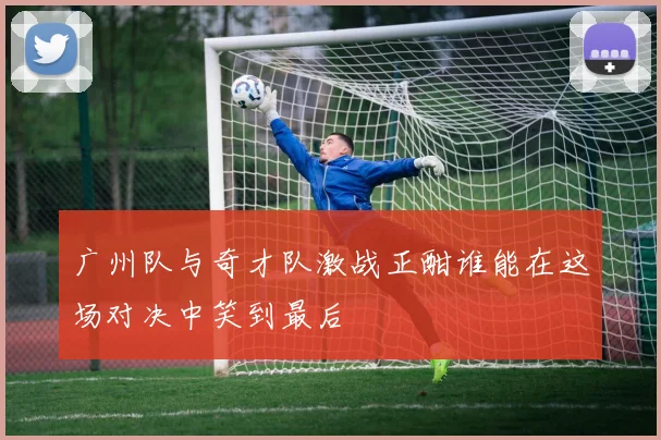 广州队与奇才队激战正酣谁能在这场对决中笑到最后