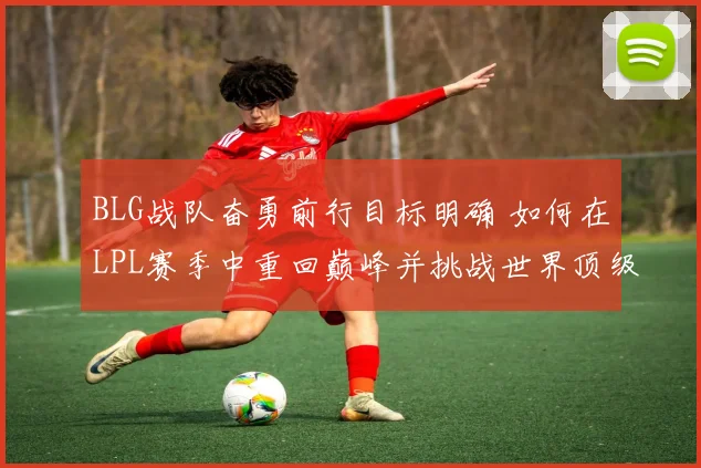 BLG战队奋勇前行目标明确 如何在LPL赛季中重回巅峰并挑战世界顶级强队