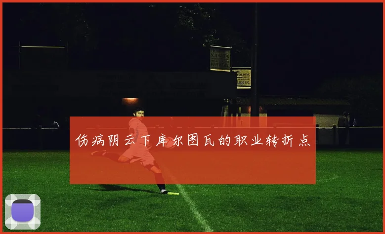 伤病阴云下库尔图瓦的职业转折点