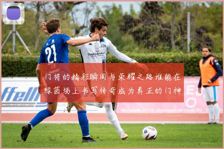 门将的精彩瞬间与荣耀之路谁能在绿茵场上书写传奇成为真正的门神