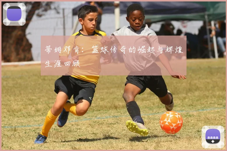 蒂姆邓肯：篮球传奇的崛起与辉煌生涯回顾