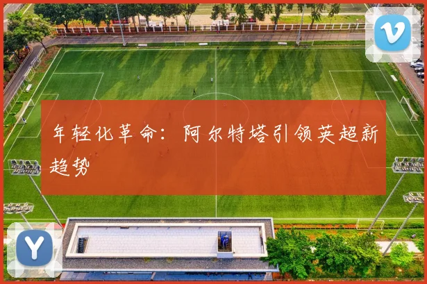 年轻化革命：阿尔特塔引领英超新趋势