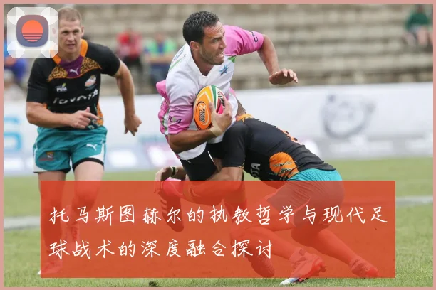 托马斯图赫尔的执教哲学与现代足球战术的深度融合探讨