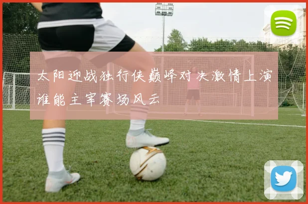 太阳迎战独行侠巅峰对决激情上演谁能主宰赛场风云