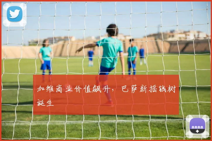 加维商业价值飙升，巴萨新摇钱树诞生