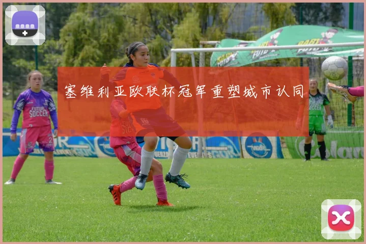 塞维利亚欧联杯冠军重塑城市认同