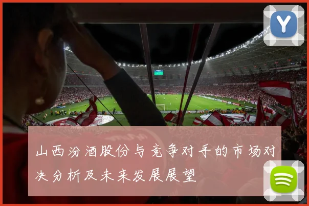 山西汾酒股份与竞争对手的市场对决分析及未来发展展望