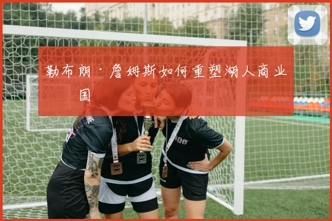 勒布朗·詹姆斯如何重塑湖人商业帝国