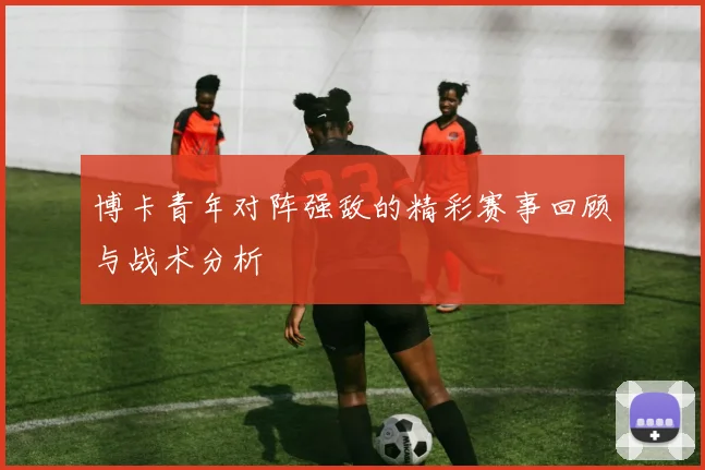 博卡青年对阵强敌的精彩赛事回顾与战术分析